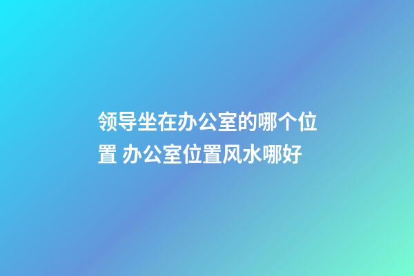 领导坐在办公室的哪个位置 办公室位置风水哪好